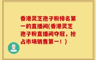 香港灵芝孢子粉排名第一的直播间(香港灵芝孢子粉直播间夺冠，抢占市场销售第一！)