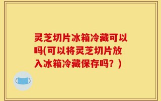 灵芝切片冰箱冷藏可以吗(可以将灵芝切片放入冰箱冷藏保存吗？)