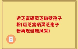 运芝富硒灵芝破壁孢子粉(运芝富硒灵芝孢子粉再现健康风采)