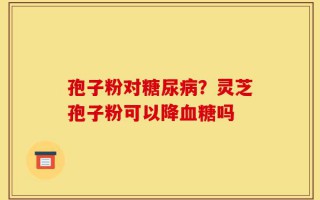 孢子粉对糖尿病？灵芝孢子粉可以降血糖吗