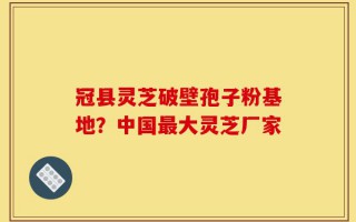 冠县灵芝破壁孢子粉基地？中国最大灵芝厂家