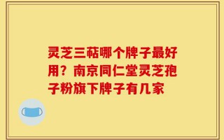 灵芝三萜哪个牌子最好用？南京同仁堂灵芝孢子粉旗下牌子有几家