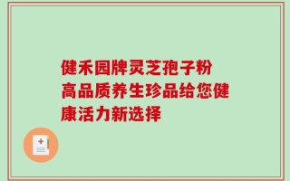 健禾园牌灵芝孢子粉 高品质养生珍品给您健康活力新选择