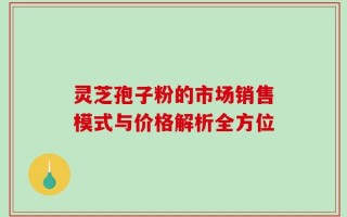 灵芝孢子粉的市场销售模式与价格解析全方位