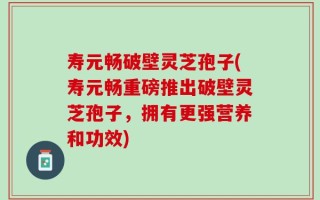 寿元畅破壁灵芝孢子(寿元畅重磅推出破壁灵芝孢子，拥有更强营养和功效)