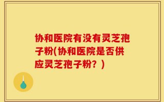 协和医院有没有灵芝孢子粉(协和医院是否供应灵芝孢子粉？)