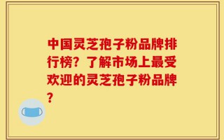 中国灵芝孢子粉品牌排行榜？了解市场上最受欢迎的灵芝孢子粉品牌？