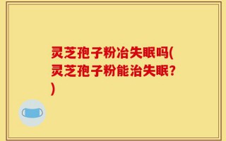 灵芝孢子粉冶失眠吗(灵芝孢子粉能治失眠？)