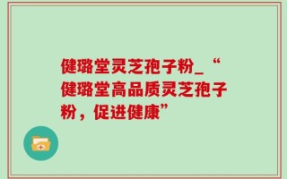 健璐堂灵芝孢子粉_“健璐堂高品质灵芝孢子粉，促进健康”