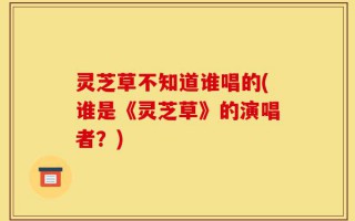 灵芝草不知道谁唱的(谁是《灵芝草》的演唱者？)
