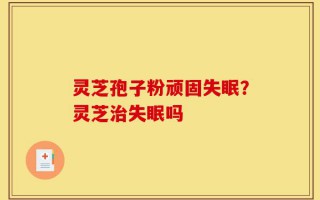 灵芝孢子粉顽固失眠？灵芝治失眠吗