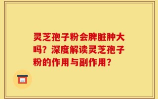 灵芝孢子粉会脾脏肿大吗？深度解读灵芝孢子粉的作用与副作用？