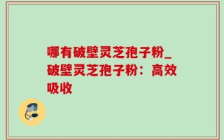 哪有破壁灵芝孢子粉_破壁灵芝孢子粉：高效吸收