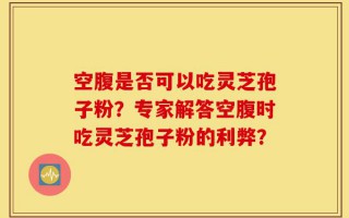 空腹是否可以吃灵芝孢子粉？专家解答空腹时吃灵芝孢子粉的利弊？