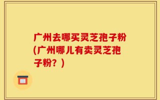 广州去哪买灵芝孢子粉(广州哪儿有卖灵芝孢子粉？)
