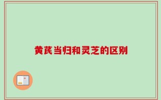 黄芪当归和灵芝的区别