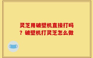 灵芝用破壁机直接打吗？破壁机打灵芝怎么做