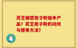 灵芝破壁孢子粉瑞丰产品？灵芝孢子粉的功效与使用方法？
