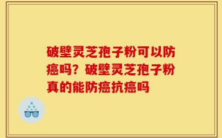 破壁灵芝孢子粉可以防癌吗？破壁灵芝孢子粉真的能防癌抗癌吗
