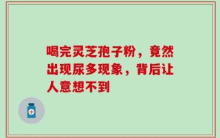 喝完灵芝孢子粉，竟然出现尿多现象，背后让人意想不到