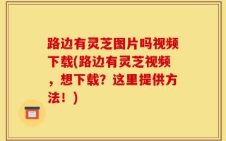 路边有灵芝图片吗视频下载(路边有灵芝视频，想下载？这里提供方法！)