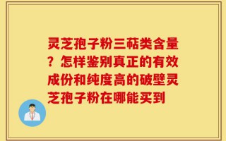 灵芝孢子粉三萜类含量？怎样鉴别真正的有效成份和纯度高的破壁灵芝孢子粉在哪能买到