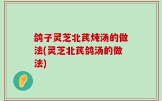 鸽子灵芝北芪炖汤的做法(灵芝北芪鸽汤的做法)