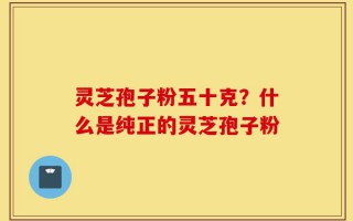 灵芝孢子粉五十克？什么是纯正的灵芝孢子粉