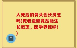 人死后的骨头会长灵芝吗(死者遗骸竟然能生长灵芝，医学界惊呼！)
