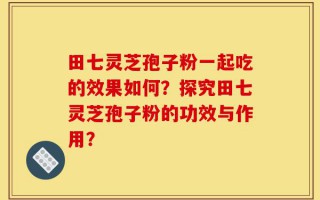 田七灵芝孢子粉一起吃的效果如何？探究田七灵芝孢子粉的功效与作用？