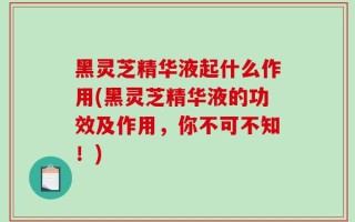 黑灵芝精华液起什么作用(黑灵芝精华液的功效及作用，你不可不知！)