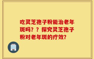 吃灵芝孢子粉能治老年斑吗？？探究灵芝孢子粉对老年斑的疗效？