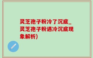灵芝孢子粉冷了沉底_灵芝孢子粉遇冷沉底现象解析)