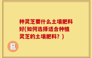种灵芝要什么土壤肥料好(如何选择适合种植灵芝的土壤肥料？)