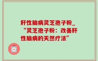 肝性脑病灵芝孢子粉_“灵芝孢子粉：改善肝性脑病的天然疗法”