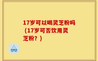 17岁可以喝灵芝粉吗 (17岁可否饮用灵芝粉？)