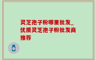 灵芝孢子粉哪里批发_优质灵芝孢子粉批发商推荐