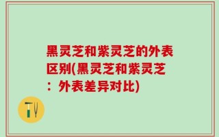 黑灵芝和紫灵芝的外表区别(黑灵芝和紫灵芝：外表差异对比)