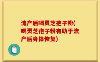 流产后喝灵芝孢子粉(喝灵芝孢子粉有助于流产后身体恢复)