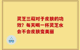灵芝三萜对于皮肤的功效？每天喝一杯灵芝水会不会皮肤变美丽