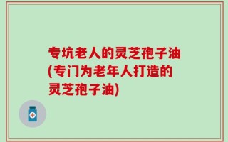 专坑老人的灵芝孢子油(专门为老年人打造的灵芝孢子油)