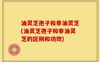 油灵芝孢子和非油灵芝(油灵芝孢子和非油灵芝的区别和功效)
