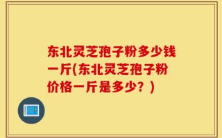 东北灵芝孢子粉多少钱一斤(东北灵芝孢子粉价格一斤是多少？)