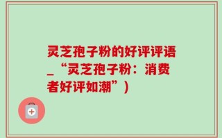 灵芝孢子粉的好评评语_“灵芝孢子粉：消费者好评如潮”)