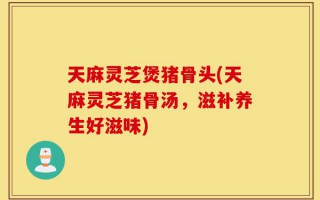天麻灵芝煲猪骨头(天麻灵芝猪骨汤，滋补养生好滋味)