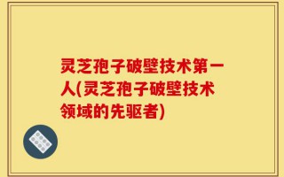 灵芝孢子破壁技术第一人(灵芝孢子破壁技术领域的先驱者)