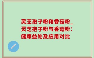 灵芝孢子粉和香菇粉_灵芝孢子粉与香菇粉：健康益处及应用对比