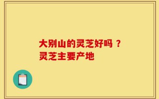 大别山的灵芝好吗 ？灵芝主要产地
