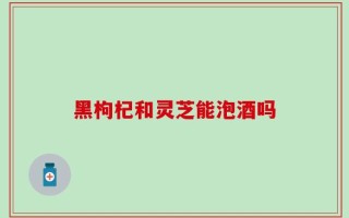 黑枸杞和灵芝能泡酒吗