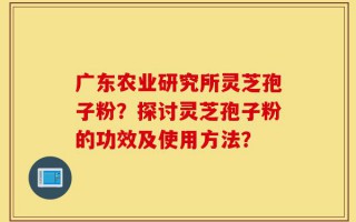 广东农业研究所灵芝孢子粉？探讨灵芝孢子粉的功效及使用方法？